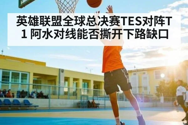 英雄联盟全球总决赛TES对阵T1 阿水对线能否撕开下路缺口