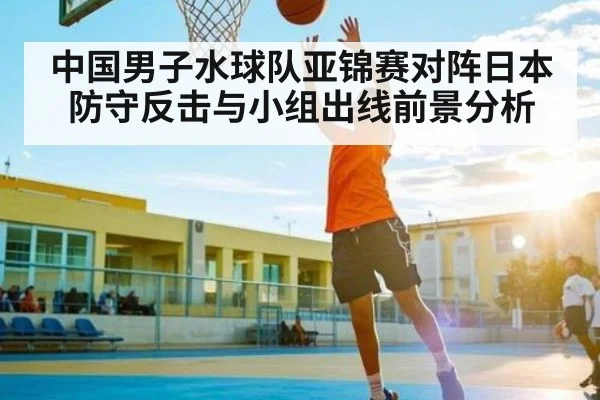 中国男子水球队亚锦赛对阵日本防守反击与小组出线前景分析